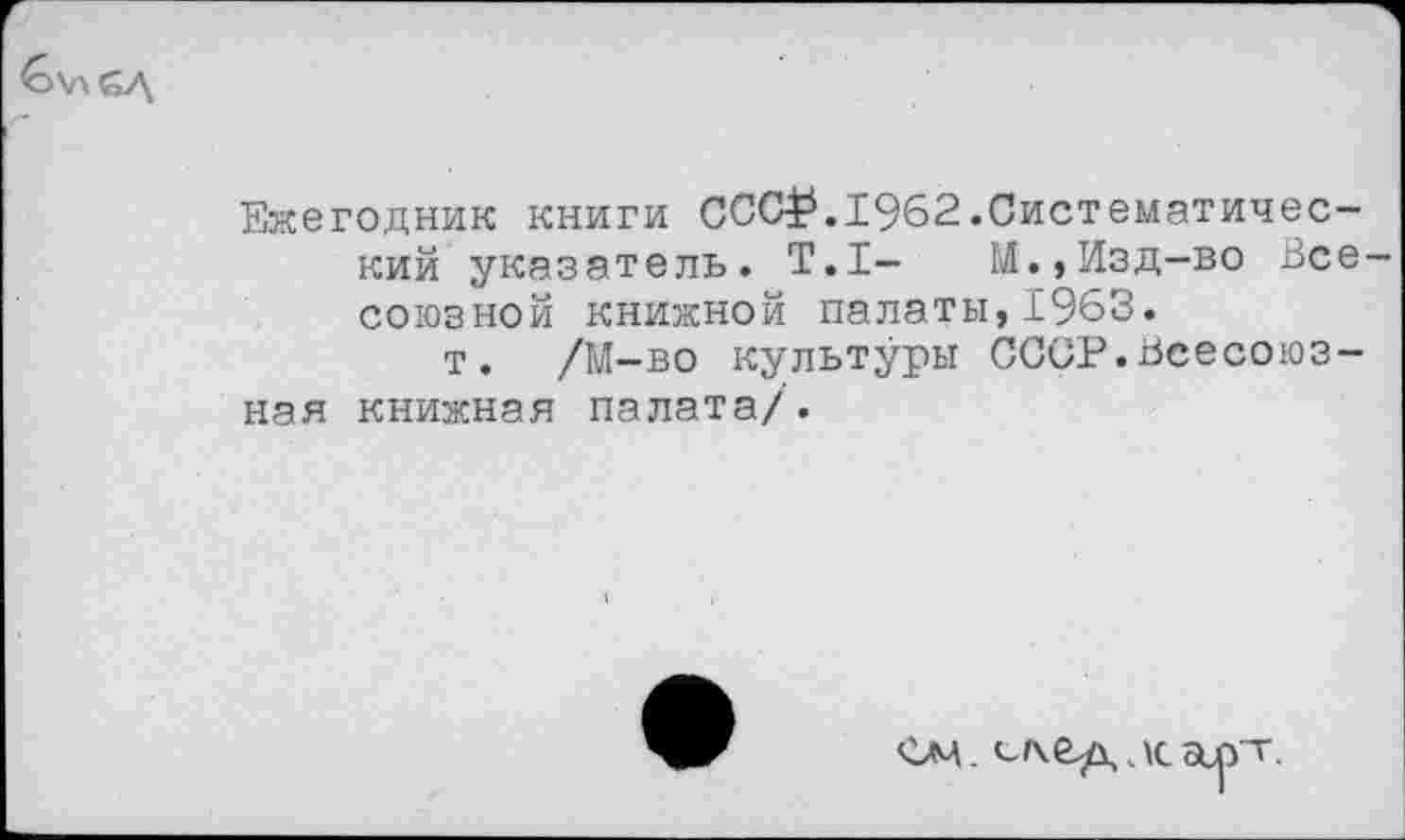 ﻿
Ежегодник книги ССС£.1962.Систематический указатель. Т.1-	М.,Изд-во Все-
союзной книжной палаты,1963.
т. /М-во культуры СССР.Всесоюзная книжная палата/.
см. сг\ед лсосрт.